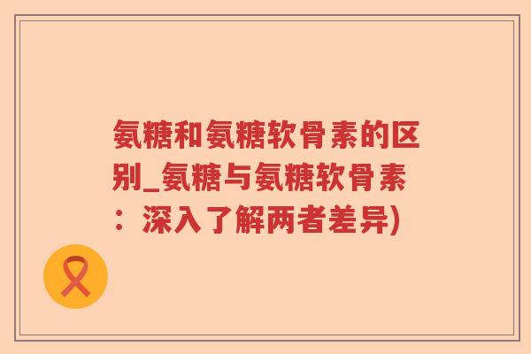 氨糖和氨糖软骨素的区别_氨糖与氨糖软骨素:深入了解两者差异) 氨糖和氨糖软骨素的区别_氨糖与氨糖软骨素:深入了解两者差异)