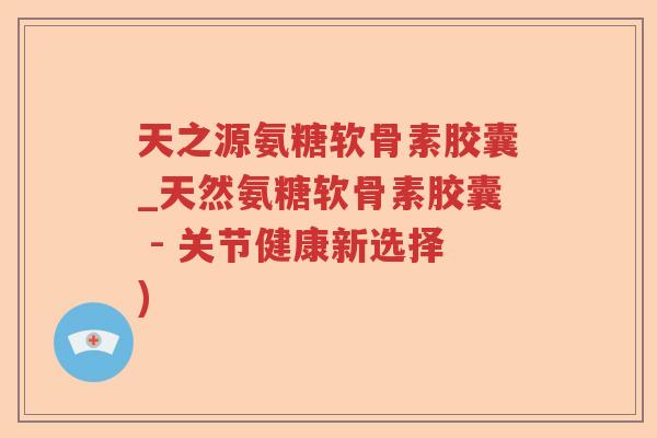 天之源氨糖软骨素胶囊_天然氨糖软骨素胶囊 - 关节健康新选择) 天之源氨糖软骨素胶囊_天然氨糖软骨素胶囊 - 关节健康新选择)