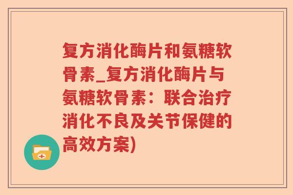 复方消化酶片和氨糖软骨素_复方消化酶片与氨糖软骨素：联合及关节保健的高效方案)