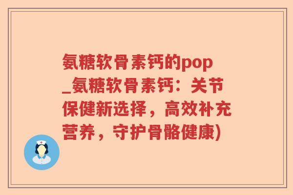 氨糖软骨素钙的pop_氨糖软骨素钙:关节保健新选择,高效补充营养,守护骨骼健康) 氨糖软骨素钙的pop_氨糖软骨素钙:关节保健新选择,高效补充营养,守护骨骼健康)