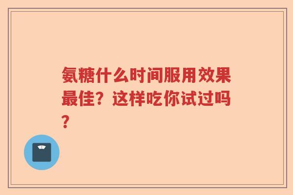 氨糖什么时间服用效果佳?这样吃你试过吗? 氨糖什么时间服用效果佳?这样吃你试过吗?