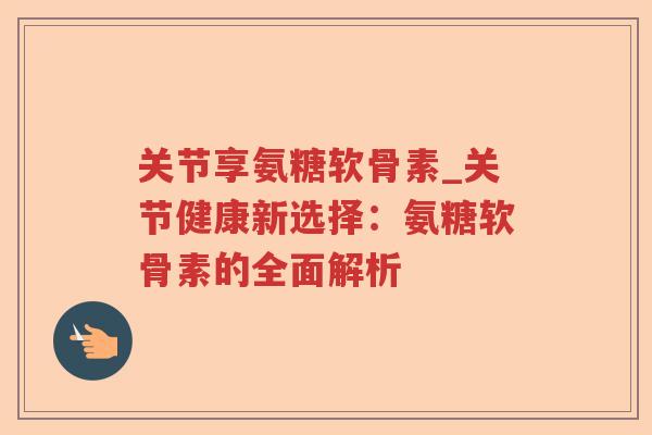 关节享氨糖软骨素_关节健康新选择:氨糖软骨素的全面解析 关节享氨糖软骨素_关节健康新选择:氨糖软骨素的全面解析