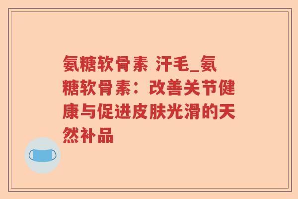 氨糖软骨素 汗毛_氨糖软骨素:改善关节健康与促进光滑的天然补品 氨糖软骨素 汗毛_氨糖软骨素:改善关节健康与促进光滑的天然补品