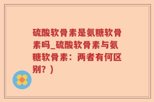 硫酸软骨素是氨糖软骨素吗_硫酸软骨素与氨糖软骨素:两者有何区别?) 硫酸软骨素是氨糖软骨素吗_硫酸软骨素与氨糖软骨素:两者有何区别?)