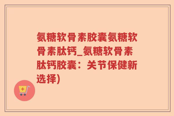 氨糖软骨素胶囊氨糖软骨素肽钙_氨糖软骨素肽钙胶囊：关节保健新选择)