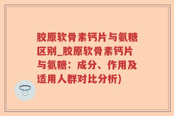 胶原软骨素钙片与氨糖区别_胶原软骨素钙片与氨糖:成分、作用及适用人群对比分析) 胶原软骨素钙片与氨糖区别_胶原软骨素钙片与氨糖:成分、作用及适用人群对比分析)