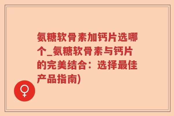 氨糖软骨素加钙片选哪个_氨糖软骨素与钙片的完美结合：选择佳产品指南)