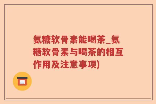 氨糖软骨素能喝茶_氨糖软骨素与喝茶的相互作用及注意事项) 氨糖软骨素能喝茶_氨糖软骨素与喝茶的相互作用及注意事项)
