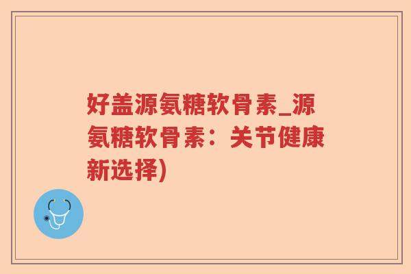 好盖源氨糖软骨素_源氨糖软骨素:关节健康新选择) 好盖源氨糖软骨素_源氨糖软骨素:关节健康新选择)
