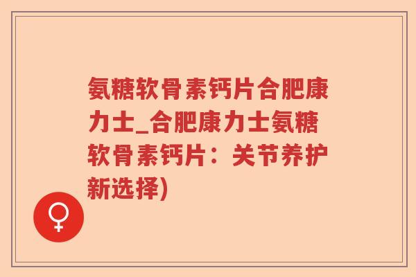 氨糖软骨素钙片合肥康力士_合肥康力士氨糖软骨素钙片：关节养护新选择)