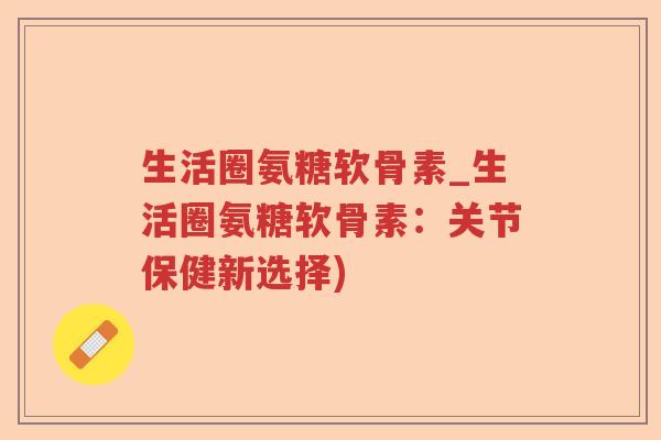 生活圈氨糖软骨素_生活圈氨糖软骨素:关节保健新选择) 生活圈氨糖软骨素_生活圈氨糖软骨素:关节保健新选择)
