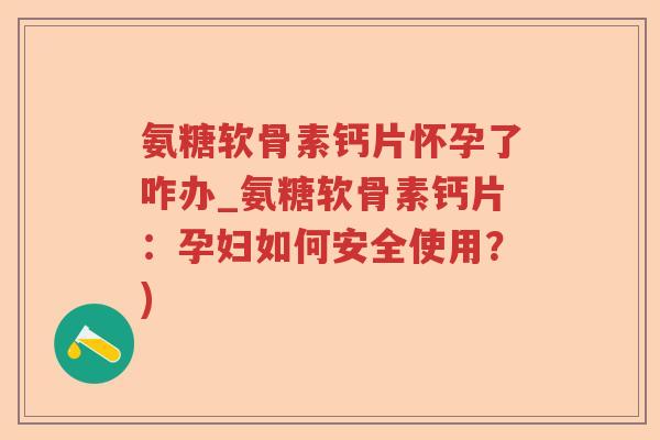 氨糖软骨素钙片怀孕了咋办_氨糖软骨素钙片:孕妇如何安全使用?) 氨糖软骨素钙片怀孕了咋办_氨糖软骨素钙片:孕妇如何安全使用?)
