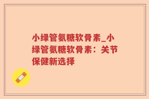 小绿管氨糖软骨素_小绿管氨糖软骨素:关节保健新选择 小绿管氨糖软骨素_小绿管氨糖软骨素:关节保健新选择