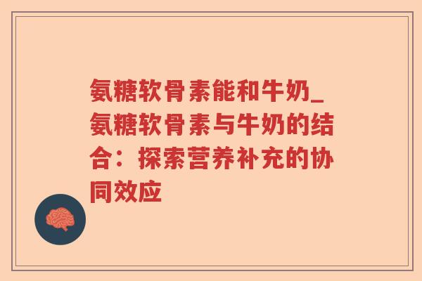 氨糖软骨素能和牛奶_氨糖软骨素与牛奶的结合：探索营养补充的协同效应
