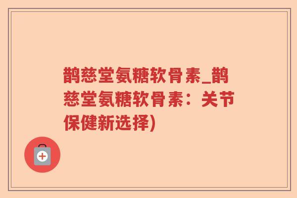 鹊慈堂氨糖软骨素_鹊慈堂氨糖软骨素:关节保健新选择) 鹊慈堂氨糖软骨素_鹊慈堂氨糖软骨素:关节保健新选择)