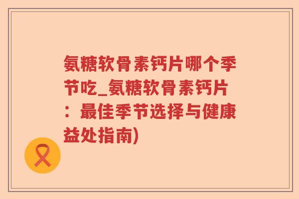 氨糖软骨素钙片哪个季节吃_氨糖软骨素钙片:佳季节选择与健康益处指南) 氨糖软骨素钙片哪个季节吃_氨糖软骨素钙片:佳季节选择与健康益处指南)