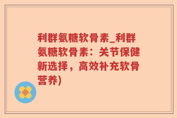 利群氨糖软骨素_利群氨糖软骨素:关节保健新选择,高效补充软骨营养) 利群氨糖软骨素_利群氨糖软骨素:关节保健新选择,高效补充软骨营养)