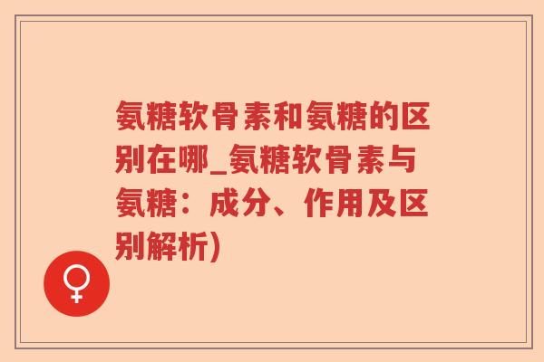 氨糖软骨素和氨糖的区别在哪_氨糖软骨素与氨糖:成分、作用及区别解析) 氨糖软骨素和氨糖的区别在哪_氨糖软骨素与氨糖:成分、作用及区别解析)