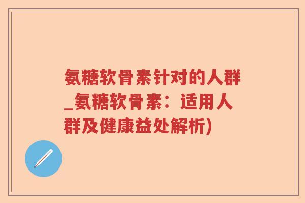 氨糖软骨素针对的人群_氨糖软骨素:适用人群及健康益处解析) 氨糖软骨素针对的人群_氨糖软骨素:适用人群及健康益处解析)