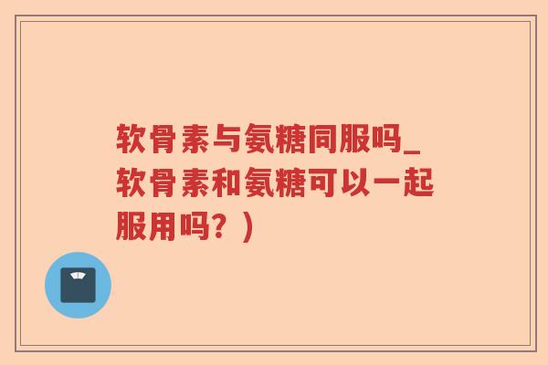 软骨素与氨糖同服吗_软骨素和氨糖可以一起服用吗?) 软骨素与氨糖同服吗_软骨素和氨糖可以一起服用吗?)