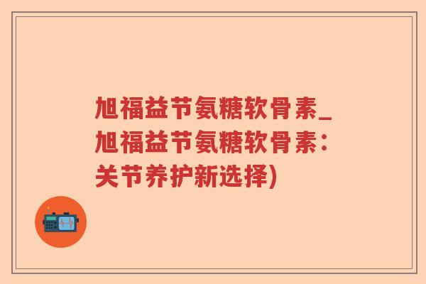 旭福益节氨糖软骨素_旭福益节氨糖软骨素：关节养护新选择)