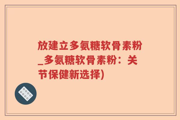放建立多氨糖软骨素粉_多氨糖软骨素粉：关节保健新选择)