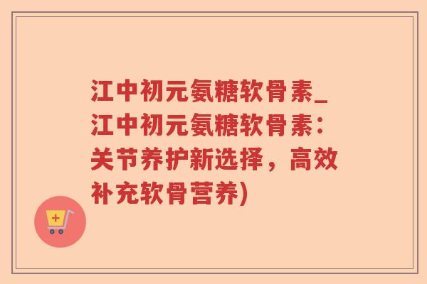江中初元氨糖软骨素_江中初元氨糖软骨素:关节养护新选择,高效补充软骨营养) 江中初元氨糖软骨素_江中初元氨糖软骨素:关节养护新选择,高效补充软骨营养)