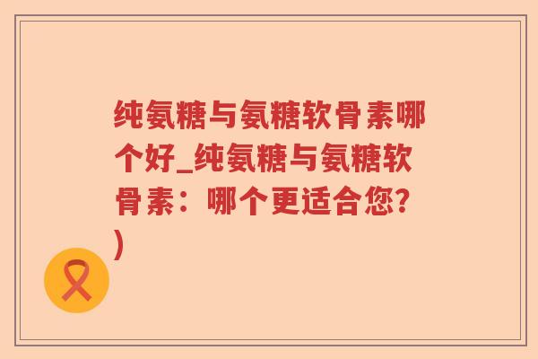 纯氨糖与氨糖软骨素哪个好_纯氨糖与氨糖软骨素:哪个更适合您?) 纯氨糖与氨糖软骨素哪个好_纯氨糖与氨糖软骨素:哪个更适合您?)