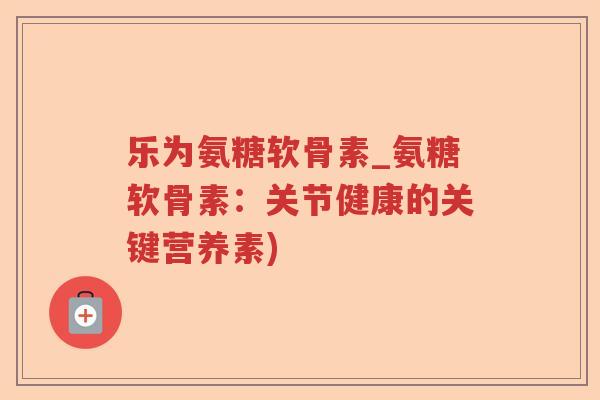 乐为氨糖软骨素_氨糖软骨素：关节健康的关键营养素)