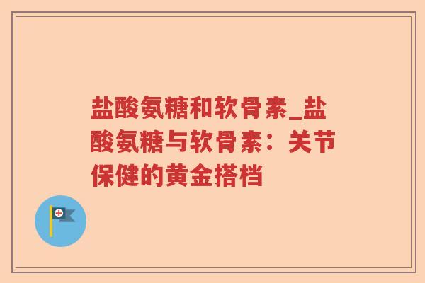 盐酸氨糖和软骨素_盐酸氨糖与软骨素:关节保健的黄金搭档 盐酸氨糖和软骨素_盐酸氨糖与软骨素:关节保健的黄金搭档