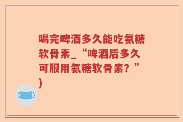 喝完啤酒多久能吃氨糖软骨素_“啤酒后多久可服用氨糖软骨素?”) 喝完啤酒多久能吃氨糖软骨素_“啤酒后多久可服用氨糖软骨素?”)