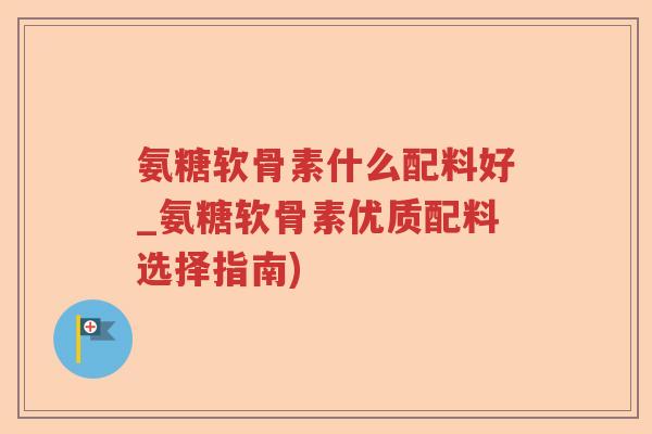 氨糖软骨素什么配料好_氨糖软骨素优质配料选择指南)
