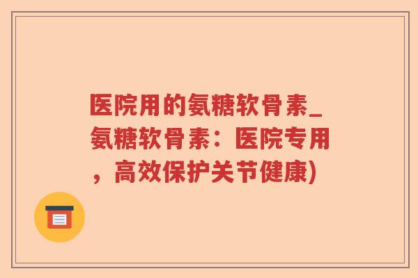 医院用的氨糖软骨素_氨糖软骨素：医院专用，高效保护关节健康)