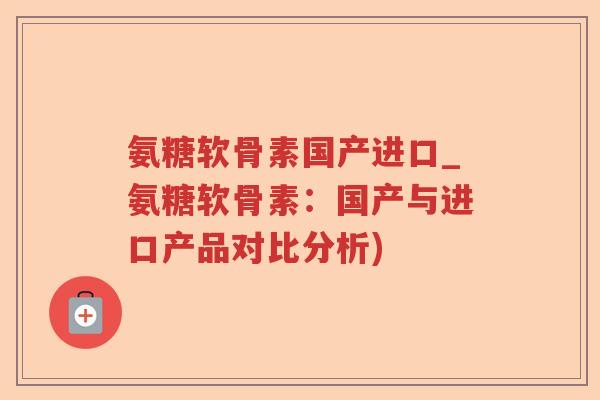 氨糖软骨素国产进口_氨糖软骨素:国产与进口产品对比分析) 氨糖软骨素国产进口_氨糖软骨素:国产与进口产品对比分析)