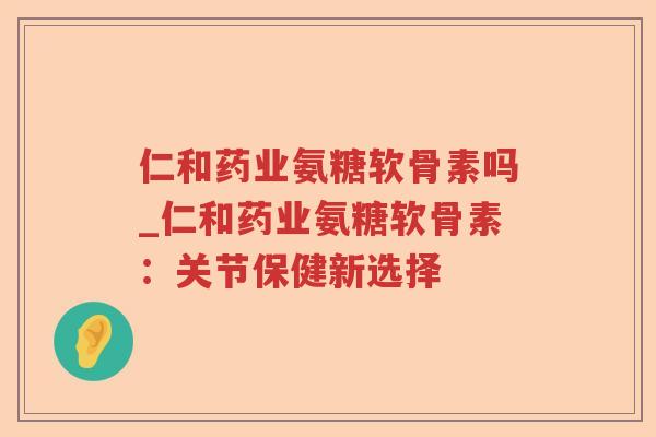 仁和药业氨糖软骨素吗_仁和药业氨糖软骨素：关节保健新选择