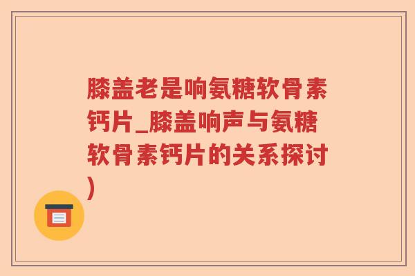 膝盖老是响氨糖软骨素钙片_膝盖响声与氨糖软骨素钙片的关系探讨) 膝盖老是响氨糖软骨素钙片_膝盖响声与氨糖软骨素钙片的关系探讨)