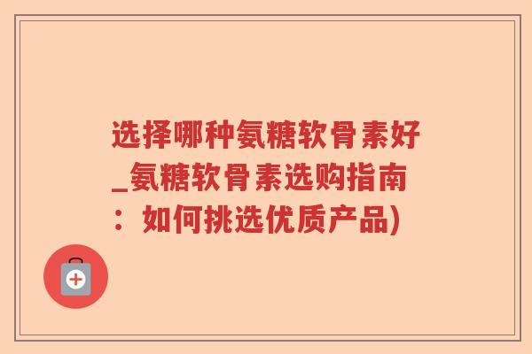 选择哪种氨糖软骨素好_氨糖软骨素选购指南:如何挑选优质产品) 选择哪种氨糖软骨素好_氨糖软骨素选购指南:如何挑选优质产品)