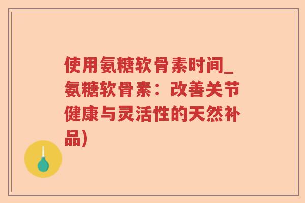 使用氨糖软骨素时间_氨糖软骨素：改善关节健康与灵活性的天然补品)