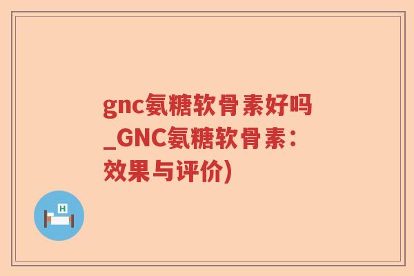 gnc氨糖软骨素好吗_GNC氨糖软骨素:效果与评价) gnc氨糖软骨素好吗_GNC氨糖软骨素:效果与评价)