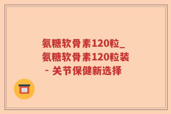 氨糖软骨素120粒_氨糖软骨素120粒装 - 关节保健新选择