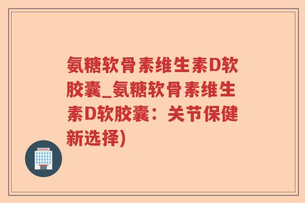 氨糖软骨素维生素D软胶囊_氨糖软骨素维生素D软胶囊：关节保健新选择)