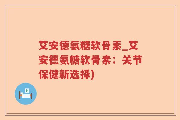 艾安德氨糖软骨素_艾安德氨糖软骨素：关节保健新选择)
