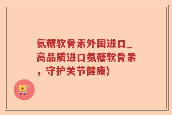氨糖软骨素外国进口_高品质进口氨糖软骨素,守护关节健康) 氨糖软骨素外国进口_高品质进口氨糖软骨素,守护关节健康)