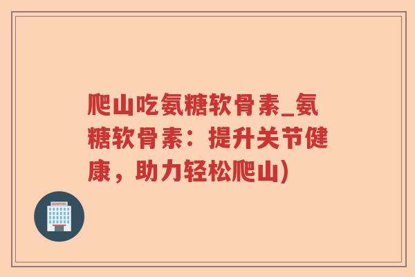 爬山吃氨糖软骨素_氨糖软骨素:提升关节健康,助力轻松爬山) 爬山吃氨糖软骨素_氨糖软骨素:提升关节健康,助力轻松爬山)