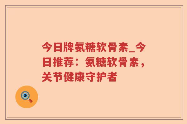 今日牌氨糖软骨素_今日推荐:氨糖软骨素,关节健康守护者 今日牌氨糖软骨素_今日推荐:氨糖软骨素,关节健康守护者