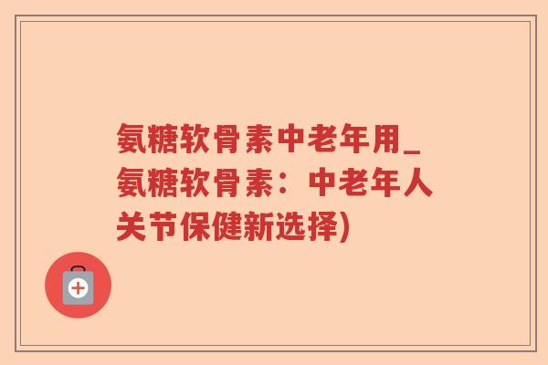 氨糖软骨素中老年用_氨糖软骨素:中老年人关节保健新选择) 氨糖软骨素中老年用_氨糖软骨素:中老年人关节保健新选择)