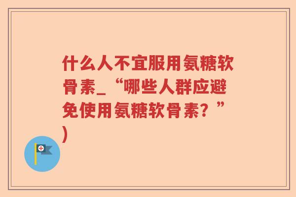 什么人不宜服用氨糖软骨素_“哪些人群应避免使用氨糖软骨素?”) 什么人不宜服用氨糖软骨素_“哪些人群应避免使用氨糖软骨素?”)