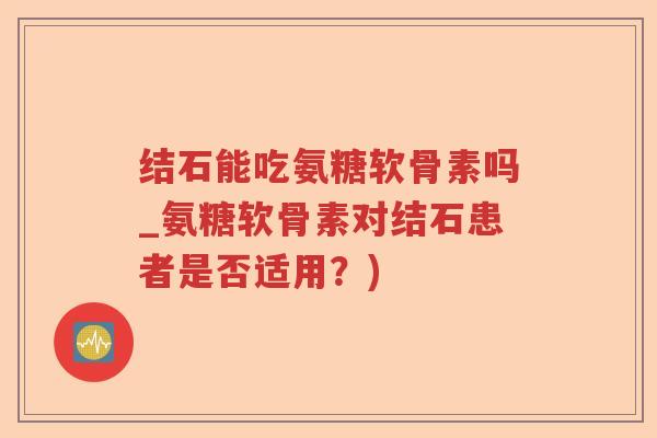 结石能吃氨糖软骨素吗_氨糖软骨素对结石患者是否适用?) 结石能吃氨糖软骨素吗_氨糖软骨素对结石患者是否适用?)