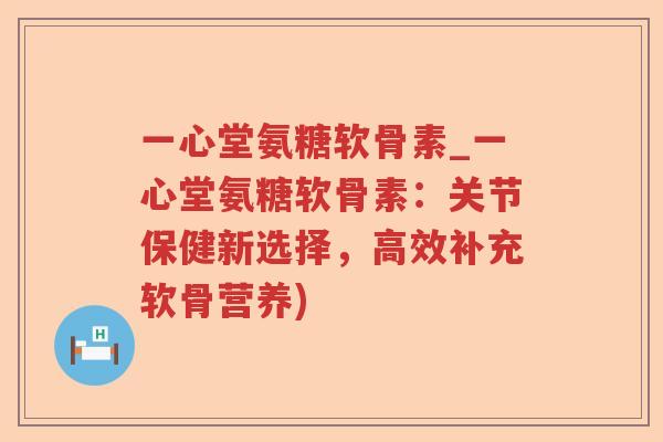 一心堂氨糖软骨素_一心堂氨糖软骨素:关节保健新选择,高效补充软骨营养) 一心堂氨糖软骨素_一心堂氨糖软骨素:关节保健新选择,高效补充软骨营养)