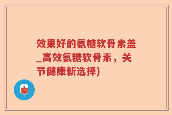 效果好的氨糖软骨素盖_高效氨糖软骨素,关节健康新选择) 效果好的氨糖软骨素盖_高效氨糖软骨素,关节健康新选择)